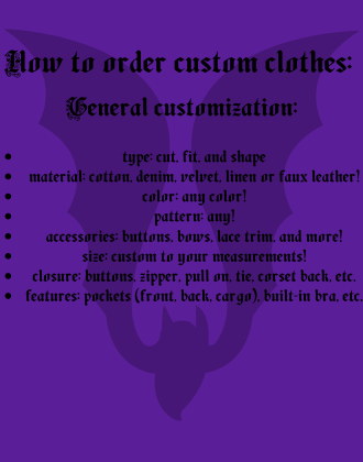 Instructions for general clothing customization: 
type: cut, fit, and shape
material: cotton, denim, velvet, linen or faux leather!
color: any color!
pattern: any!
accessories: buttons, bows, lace trim, and more!
size: custom to your measurements!
closure: buttons, zipper, pull on, tie, corset back, etc.
features: pockets (front, back, cargo), built-in bra, etc.


Text is on a purple background with a bat silhouette.